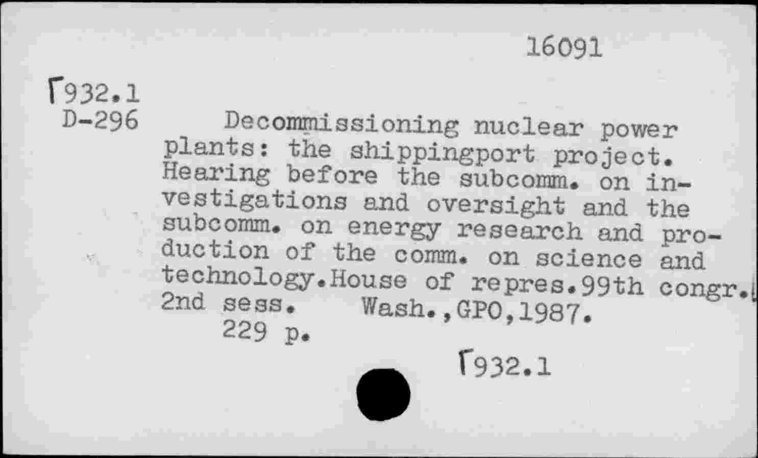 ﻿16091
C932.1
D-296
Decommissioning nuclear power plants: the shippingport project. Hearing before the subcomm, on investigations and oversight and the subcomm, on energy research and production of the comm, on science and technology.House of repres.99th congr. 2nd sess. Wash.,GPO,1987.